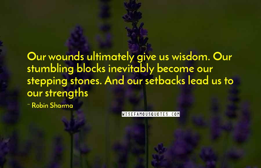 Robin Sharma Quotes: Our wounds ultimately give us wisdom. Our stumbling blocks inevitably become our stepping stones. And our setbacks lead us to our strengths