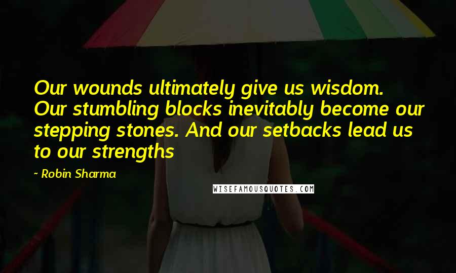 Robin Sharma Quotes: Our wounds ultimately give us wisdom. Our stumbling blocks inevitably become our stepping stones. And our setbacks lead us to our strengths