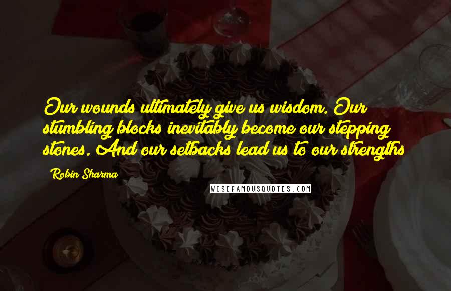 Robin Sharma Quotes: Our wounds ultimately give us wisdom. Our stumbling blocks inevitably become our stepping stones. And our setbacks lead us to our strengths