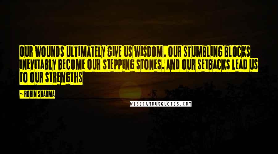 Robin Sharma Quotes: Our wounds ultimately give us wisdom. Our stumbling blocks inevitably become our stepping stones. And our setbacks lead us to our strengths