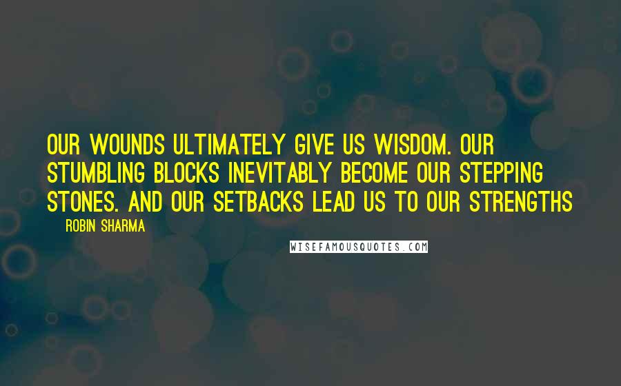 Robin Sharma Quotes: Our wounds ultimately give us wisdom. Our stumbling blocks inevitably become our stepping stones. And our setbacks lead us to our strengths