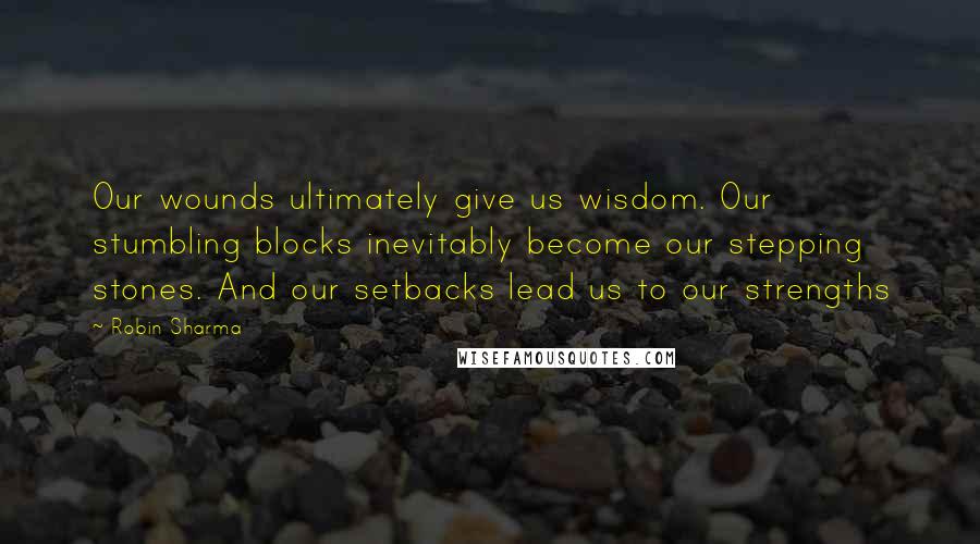 Robin Sharma Quotes: Our wounds ultimately give us wisdom. Our stumbling blocks inevitably become our stepping stones. And our setbacks lead us to our strengths