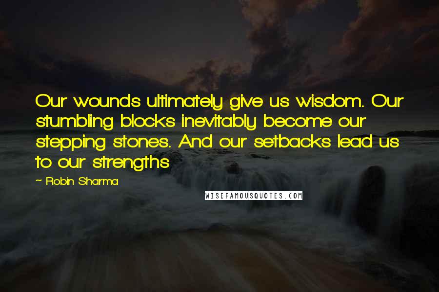 Robin Sharma Quotes: Our wounds ultimately give us wisdom. Our stumbling blocks inevitably become our stepping stones. And our setbacks lead us to our strengths