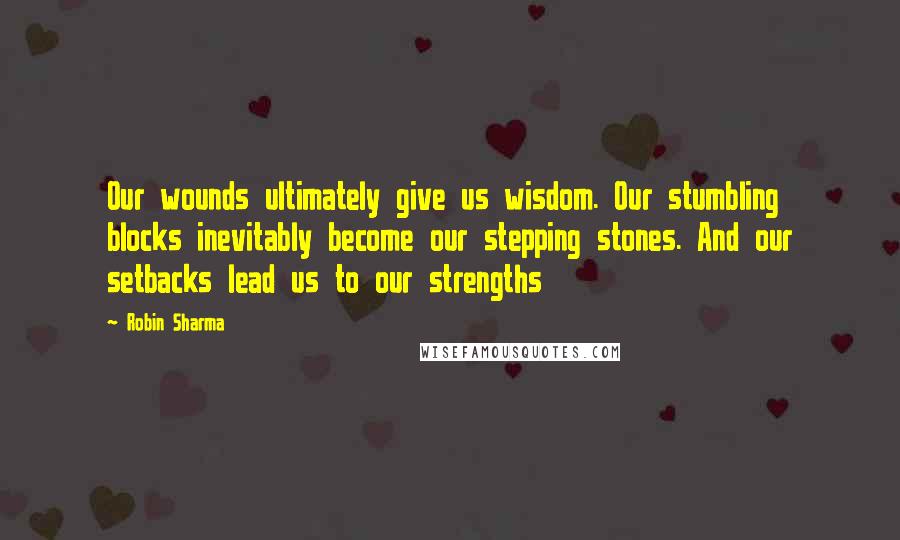 Robin Sharma Quotes: Our wounds ultimately give us wisdom. Our stumbling blocks inevitably become our stepping stones. And our setbacks lead us to our strengths