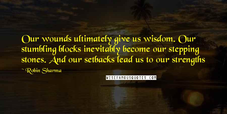 Robin Sharma Quotes: Our wounds ultimately give us wisdom. Our stumbling blocks inevitably become our stepping stones. And our setbacks lead us to our strengths