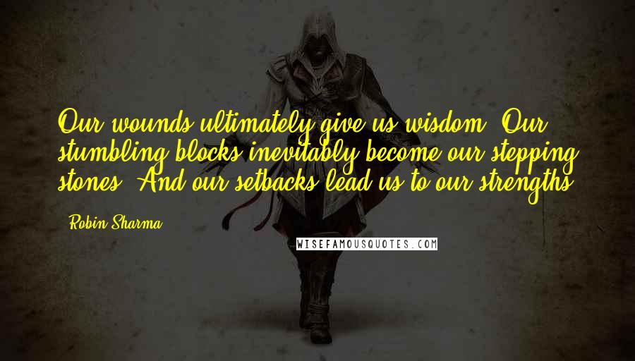 Robin Sharma Quotes: Our wounds ultimately give us wisdom. Our stumbling blocks inevitably become our stepping stones. And our setbacks lead us to our strengths