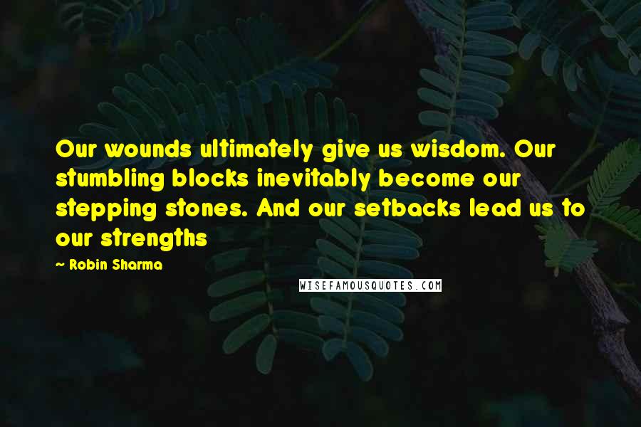 Robin Sharma Quotes: Our wounds ultimately give us wisdom. Our stumbling blocks inevitably become our stepping stones. And our setbacks lead us to our strengths