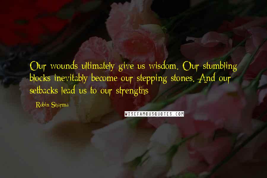 Robin Sharma Quotes: Our wounds ultimately give us wisdom. Our stumbling blocks inevitably become our stepping stones. And our setbacks lead us to our strengths