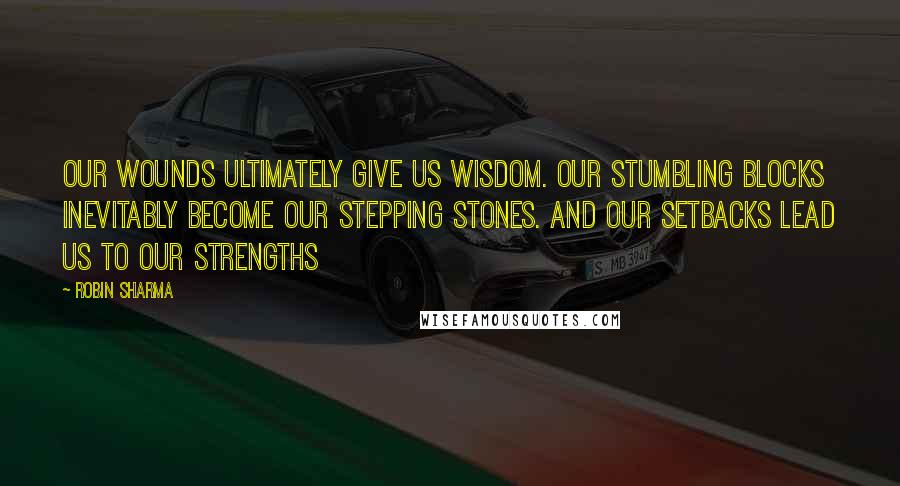 Robin Sharma Quotes: Our wounds ultimately give us wisdom. Our stumbling blocks inevitably become our stepping stones. And our setbacks lead us to our strengths