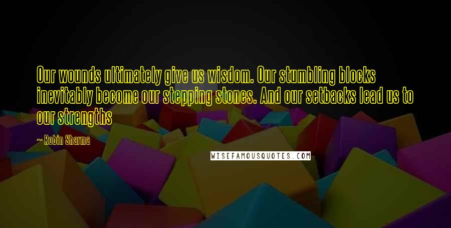 Robin Sharma Quotes: Our wounds ultimately give us wisdom. Our stumbling blocks inevitably become our stepping stones. And our setbacks lead us to our strengths