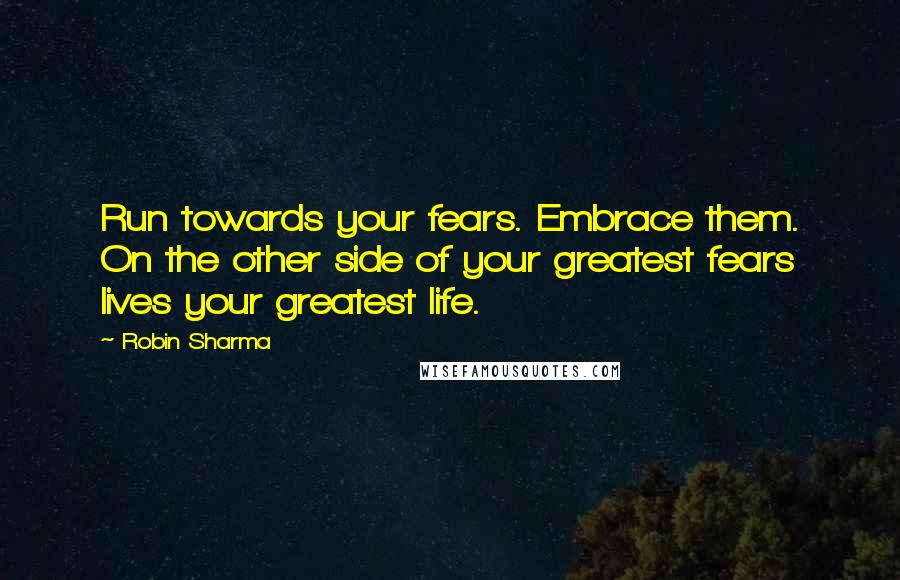 Robin Sharma Quotes: Run towards your fears. Embrace them. On the other side of your greatest fears lives your greatest life.
