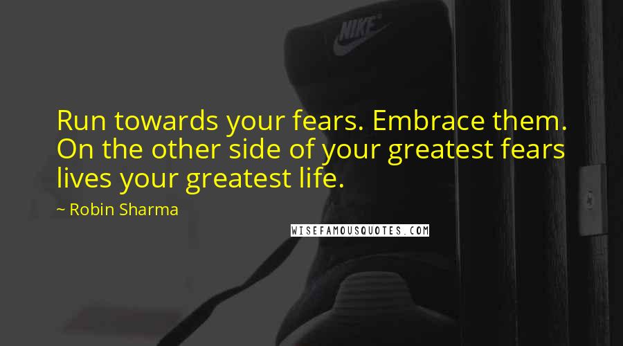 Robin Sharma Quotes: Run towards your fears. Embrace them. On the other side of your greatest fears lives your greatest life.