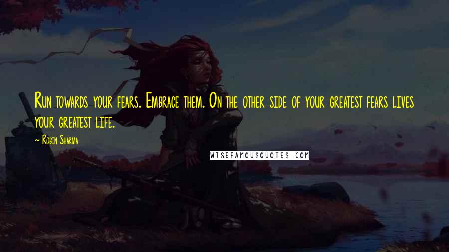 Robin Sharma Quotes: Run towards your fears. Embrace them. On the other side of your greatest fears lives your greatest life.