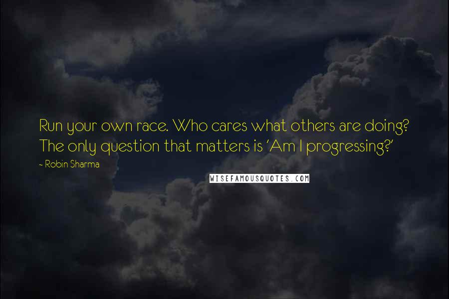 Robin Sharma Quotes: Run your own race. Who cares what others are doing? The only question that matters is 'Am I progressing?'