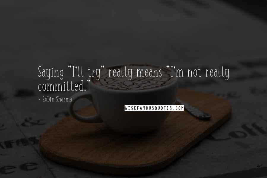 Robin Sharma Quotes: Saying "I'll try" really means "I'm not really committed."