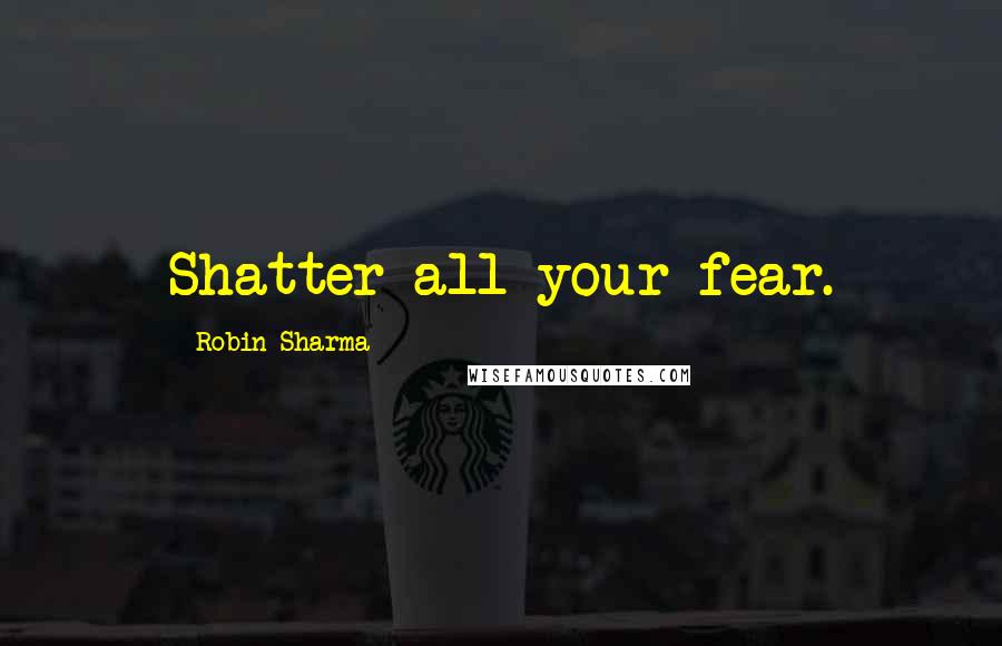 Robin Sharma Quotes: Shatter all your fear.