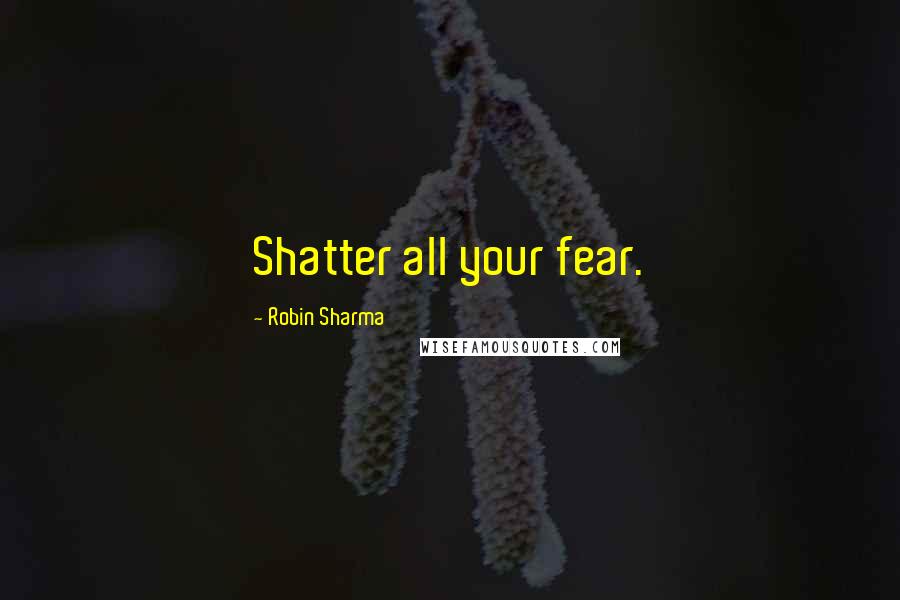 Robin Sharma Quotes: Shatter all your fear.