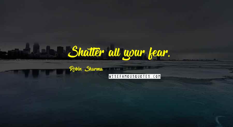 Robin Sharma Quotes: Shatter all your fear.