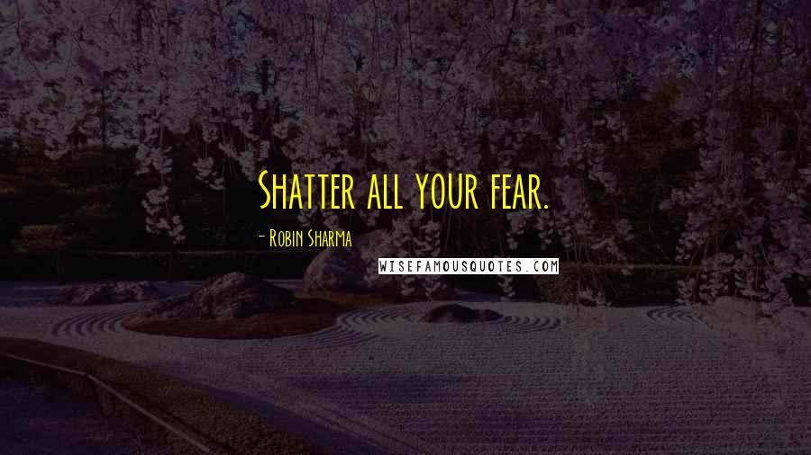 Robin Sharma Quotes: Shatter all your fear.