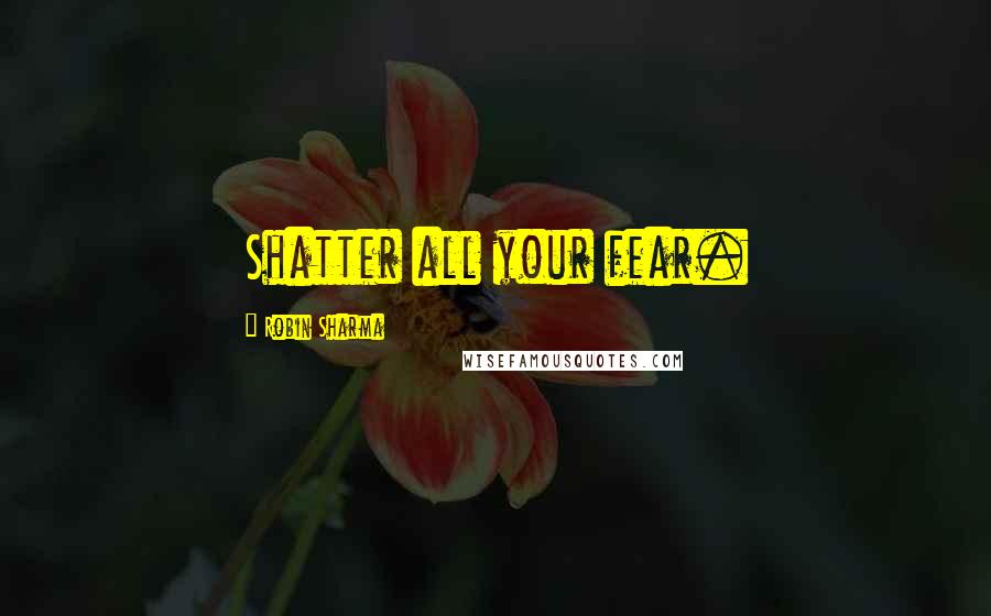 Robin Sharma Quotes: Shatter all your fear.