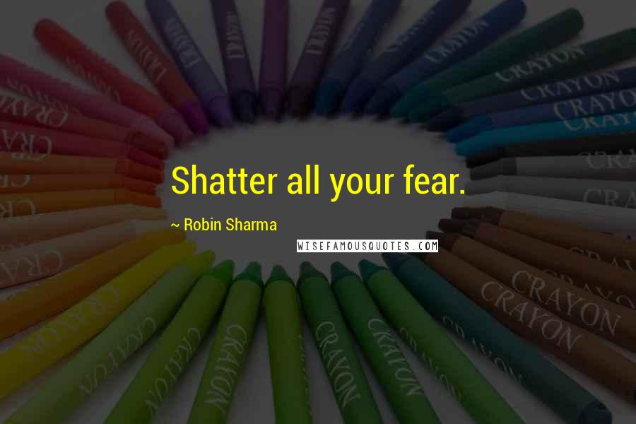 Robin Sharma Quotes: Shatter all your fear.