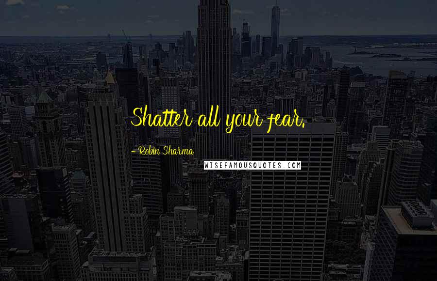 Robin Sharma Quotes: Shatter all your fear.