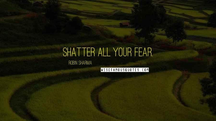 Robin Sharma Quotes: Shatter all your fear.
