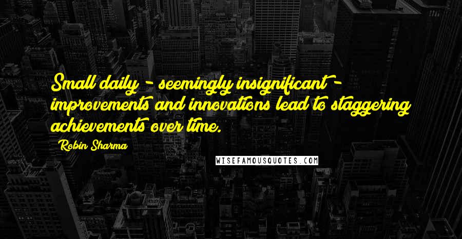 Robin Sharma Quotes: Small daily - seemingly insignificant - improvements and innovations lead to staggering achievements over time.