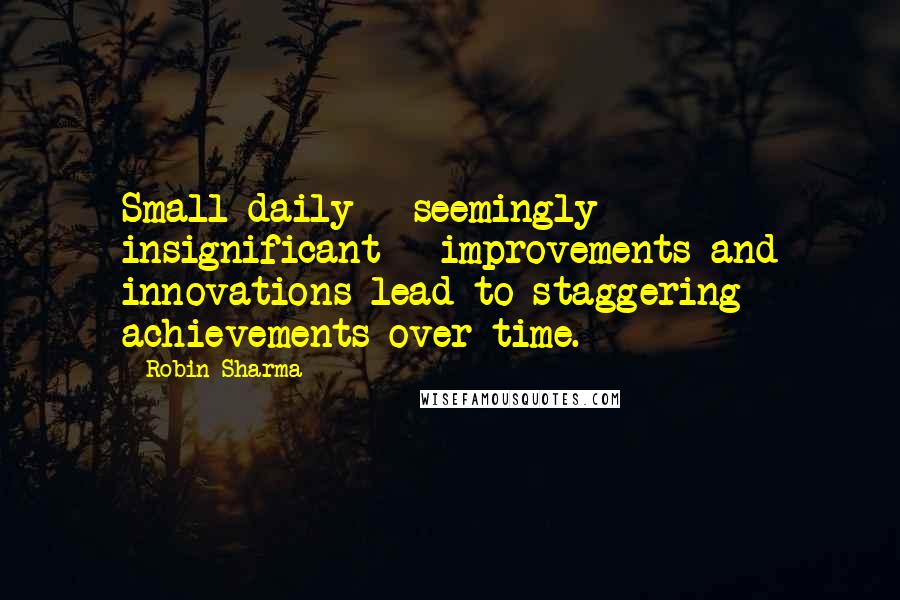 Robin Sharma Quotes: Small daily - seemingly insignificant - improvements and innovations lead to staggering achievements over time.