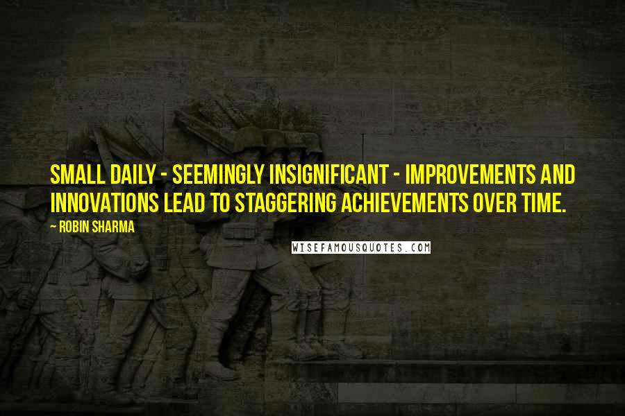 Robin Sharma Quotes: Small daily - seemingly insignificant - improvements and innovations lead to staggering achievements over time.