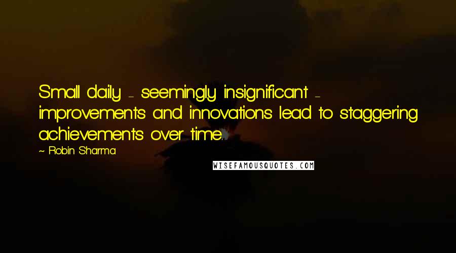 Robin Sharma Quotes: Small daily - seemingly insignificant - improvements and innovations lead to staggering achievements over time.