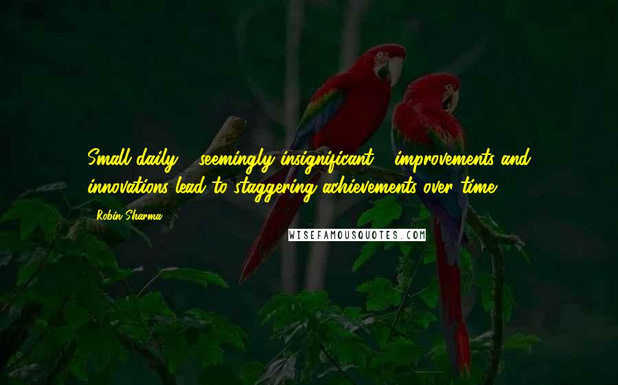 Robin Sharma Quotes: Small daily - seemingly insignificant - improvements and innovations lead to staggering achievements over time.