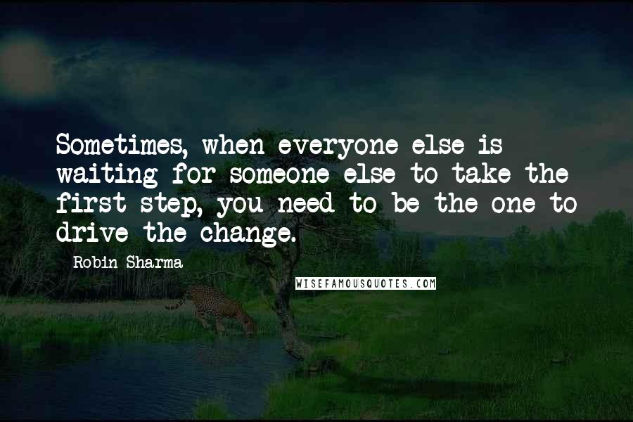 Robin Sharma Quotes: Sometimes, when everyone else is waiting for someone else to take the first step, you need to be the one to drive the change.