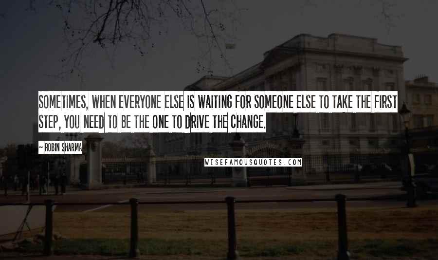 Robin Sharma Quotes: Sometimes, when everyone else is waiting for someone else to take the first step, you need to be the one to drive the change.