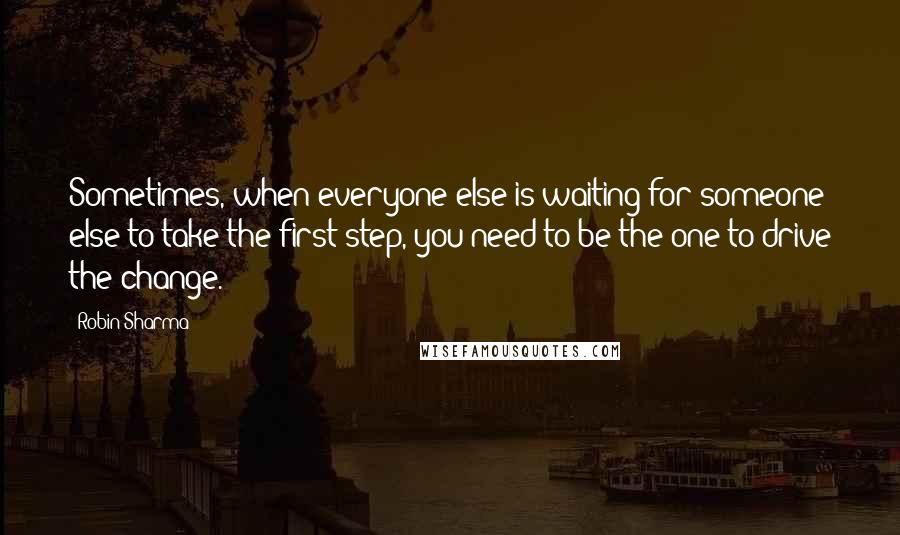 Robin Sharma Quotes: Sometimes, when everyone else is waiting for someone else to take the first step, you need to be the one to drive the change.