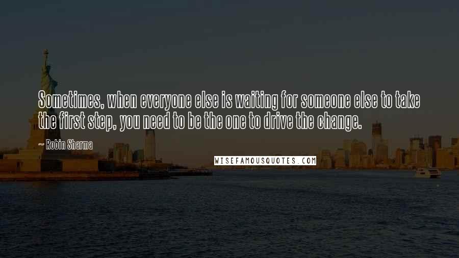 Robin Sharma Quotes: Sometimes, when everyone else is waiting for someone else to take the first step, you need to be the one to drive the change.