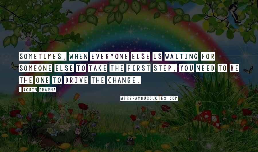 Robin Sharma Quotes: Sometimes, when everyone else is waiting for someone else to take the first step, you need to be the one to drive the change.