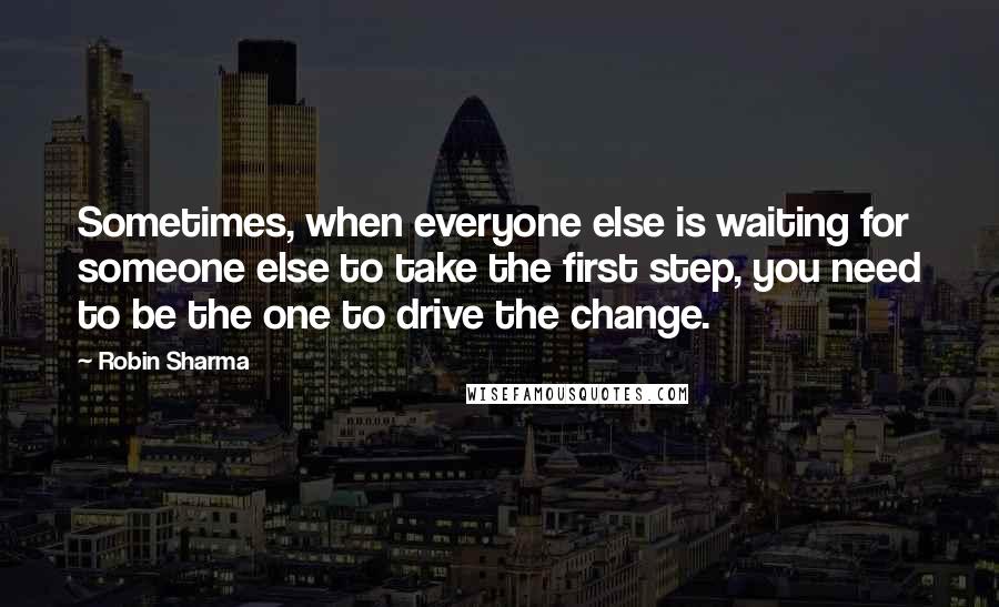 Robin Sharma Quotes: Sometimes, when everyone else is waiting for someone else to take the first step, you need to be the one to drive the change.