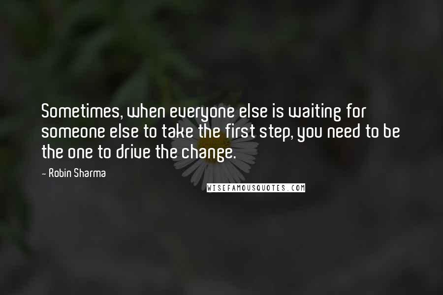 Robin Sharma Quotes: Sometimes, when everyone else is waiting for someone else to take the first step, you need to be the one to drive the change.