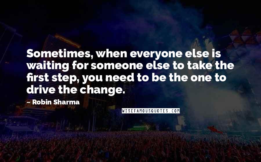 Robin Sharma Quotes: Sometimes, when everyone else is waiting for someone else to take the first step, you need to be the one to drive the change.