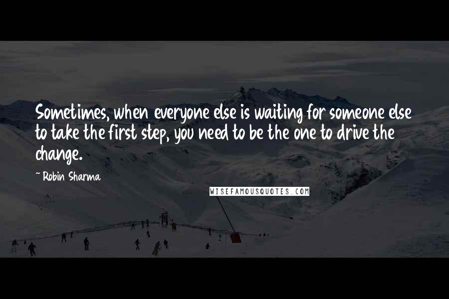 Robin Sharma Quotes: Sometimes, when everyone else is waiting for someone else to take the first step, you need to be the one to drive the change.