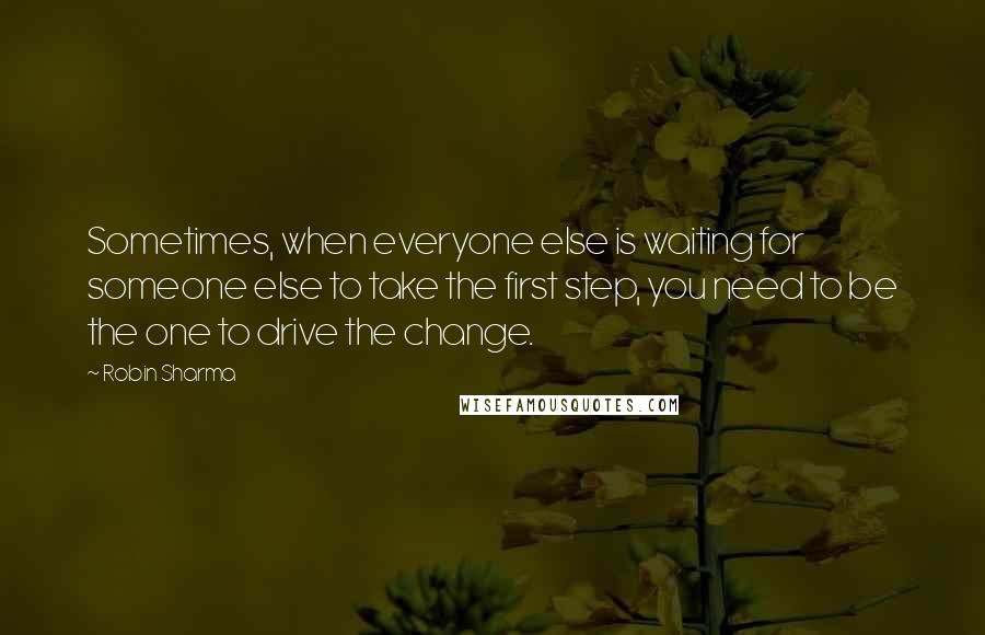 Robin Sharma Quotes: Sometimes, when everyone else is waiting for someone else to take the first step, you need to be the one to drive the change.