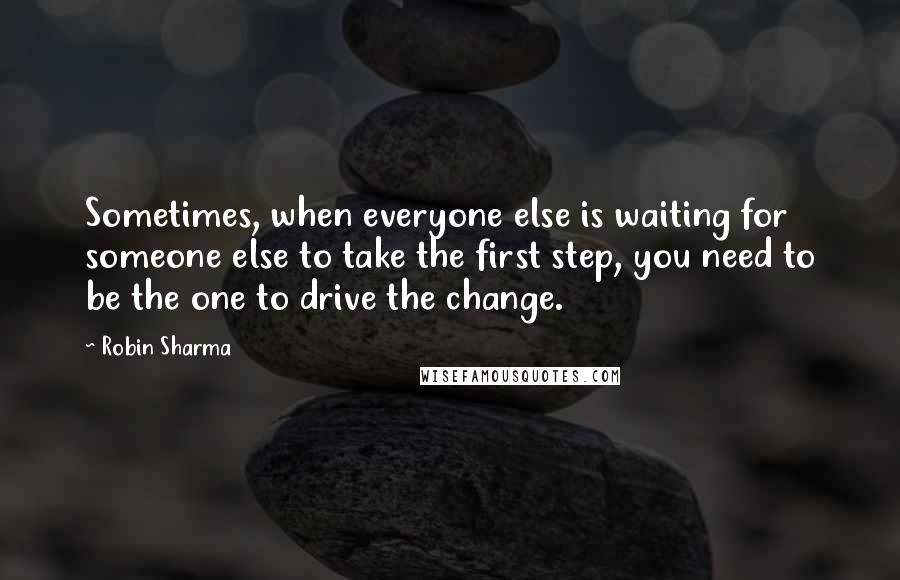 Robin Sharma Quotes: Sometimes, when everyone else is waiting for someone else to take the first step, you need to be the one to drive the change.