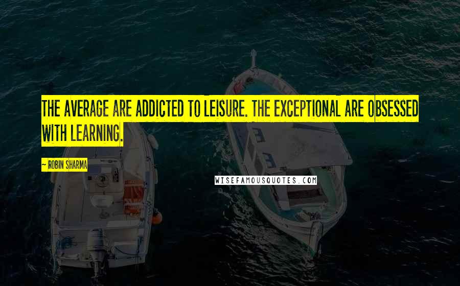 Robin Sharma Quotes: The average are addicted to leisure. The exceptional are obsessed with learning.