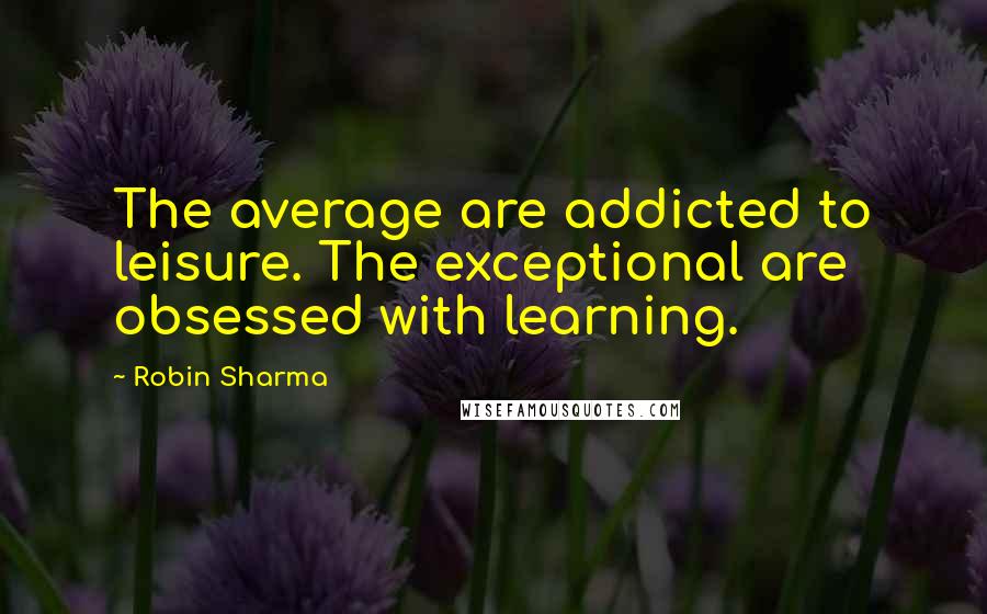 Robin Sharma Quotes: The average are addicted to leisure. The exceptional are obsessed with learning.