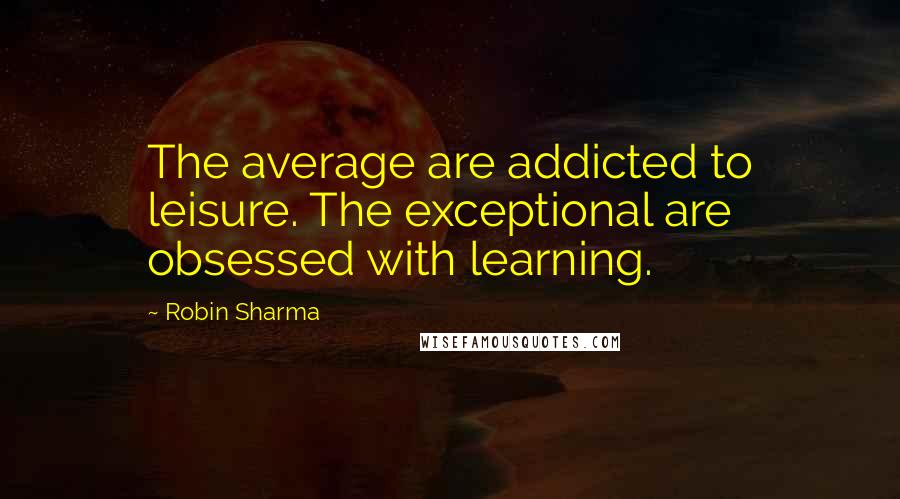 Robin Sharma Quotes: The average are addicted to leisure. The exceptional are obsessed with learning.