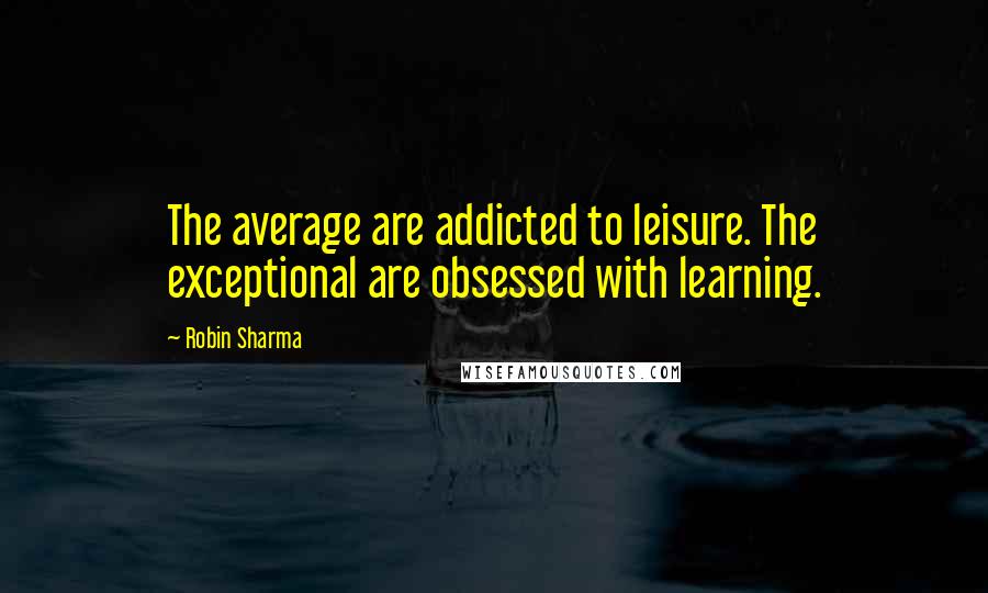 Robin Sharma Quotes: The average are addicted to leisure. The exceptional are obsessed with learning.