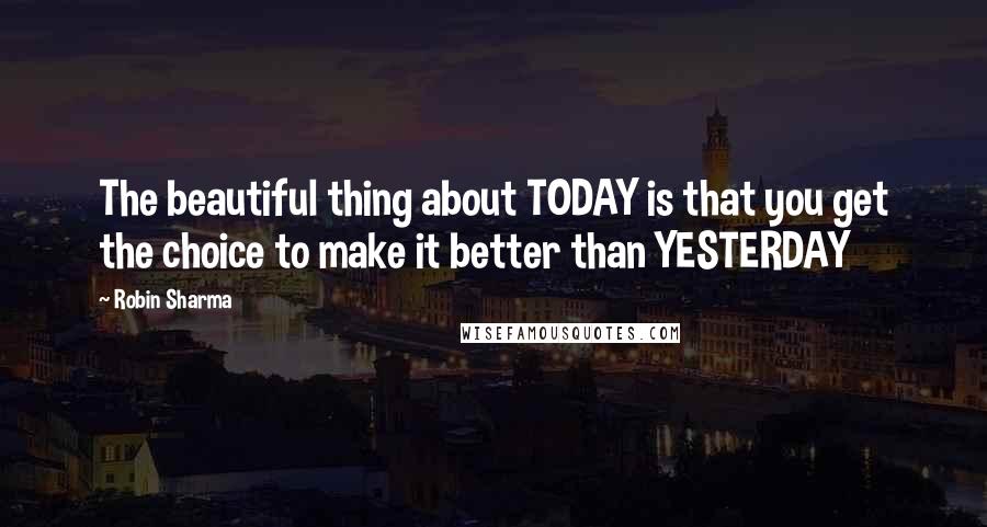 Robin Sharma Quotes: The beautiful thing about TODAY is that you get the choice to make it better than YESTERDAY