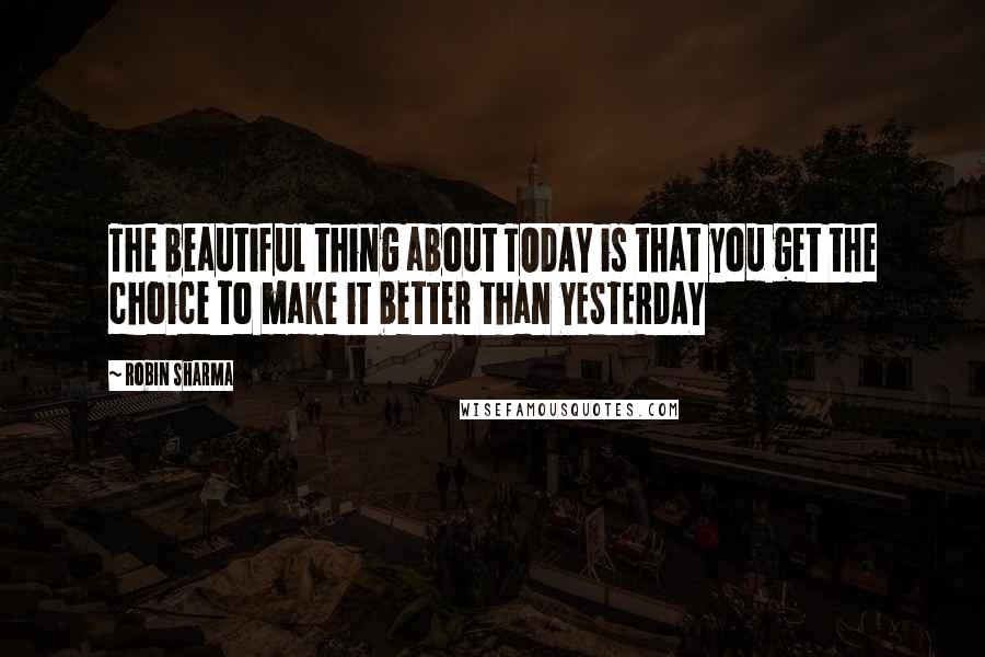 Robin Sharma Quotes: The beautiful thing about TODAY is that you get the choice to make it better than YESTERDAY