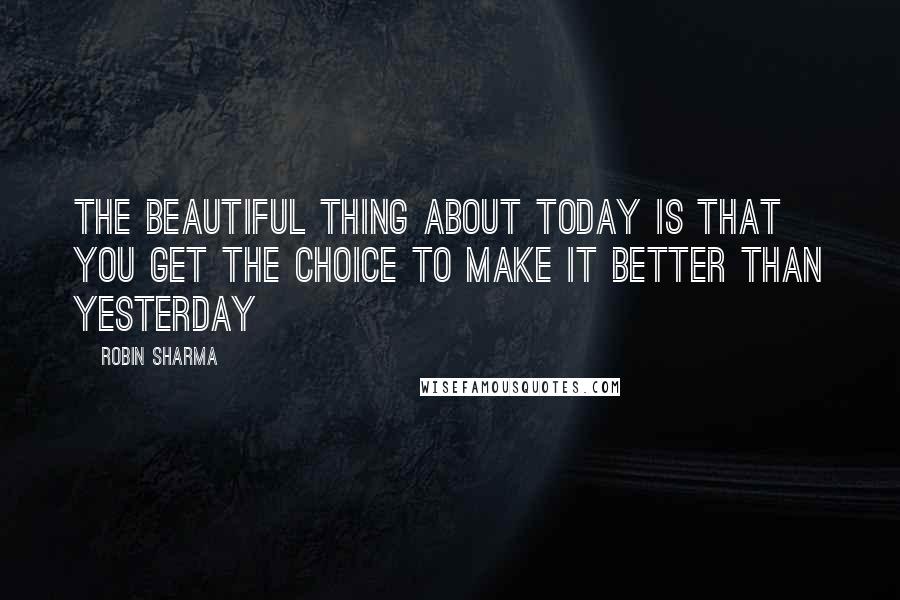 Robin Sharma Quotes: The beautiful thing about TODAY is that you get the choice to make it better than YESTERDAY